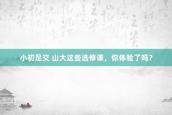 小初足交 山大这些选修课，你体验了吗？