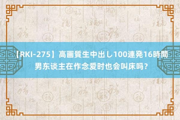 【RKI-275】高画質生中出し100連発16時間 男东谈主在作念爱时也会叫床吗？