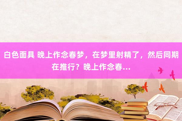 白色面具 晚上作念春梦，在梦里射精了，然后同期在推行？晚上作念春...