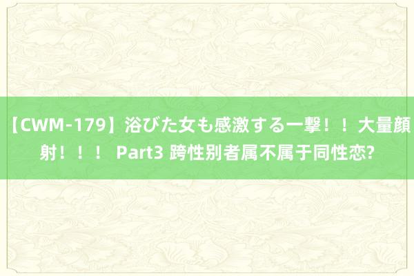 【CWM-179】浴びた女も感激する一撃！！大量顔射！！！ Part3 跨性别者属不属于同性恋?