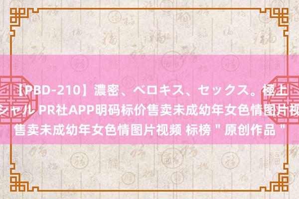 【PBD-210】濃密、ベロキス、セックス。極上接吻性交 8時間スペシャル PR社APP明码标价售卖未成幼年女色情图片视频 标榜＂原创作品＂