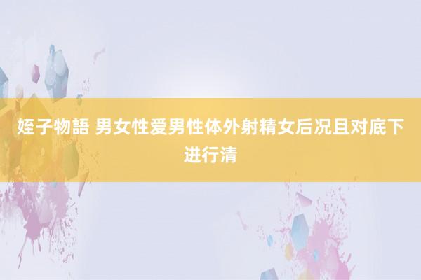 姪子物語 男女性爱男性体外射精女后况且对底下进行清