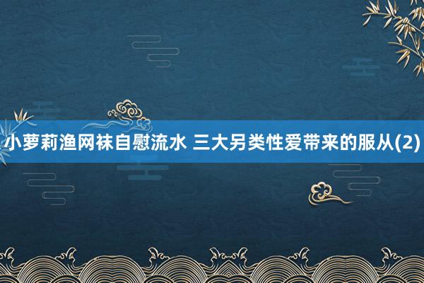 小萝莉渔网袜自慰流水 三大另类性爱带来的服从(2)