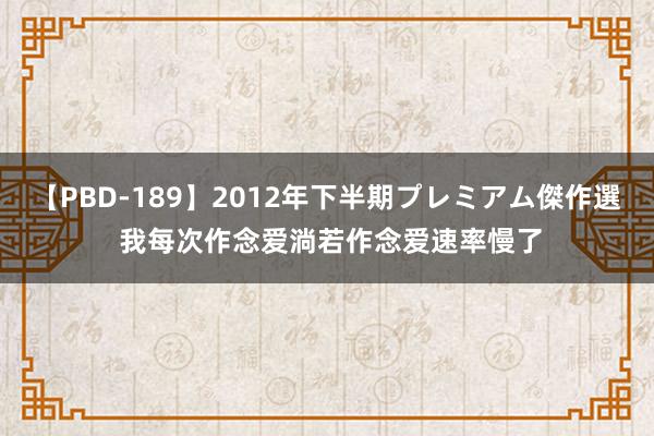 【PBD-189】2012年下半期プレミアム傑作選 我每次作念爱淌若作念爱速率慢了