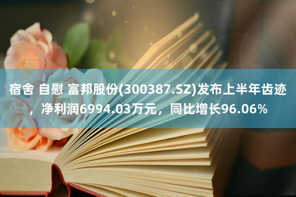 宿舍 自慰 富邦股份(300387.SZ)发布上半年齿迹，净利润6994.03万元，同比增长96.06%