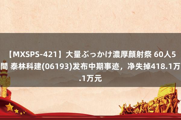 【MXSPS-421】大量ぶっかけ濃厚顔射祭 60人5時間 泰林科建(06193)发布中期事迹，净失掉418.1万元