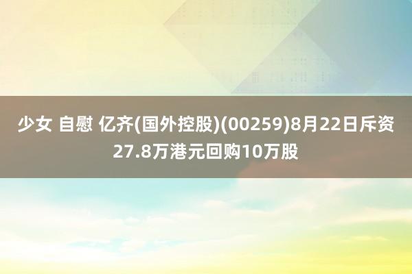 少女 自慰 亿齐(国外控股)(00259)8月22日斥资27.8万港元回购10万股