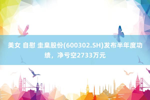 美女 自慰 圭臬股份(600302.SH)发布半年度功绩，净亏空2733万元