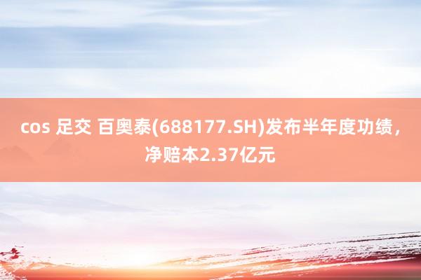 cos 足交 百奥泰(688177.SH)发布半年度功绩，净赔本2.37亿元