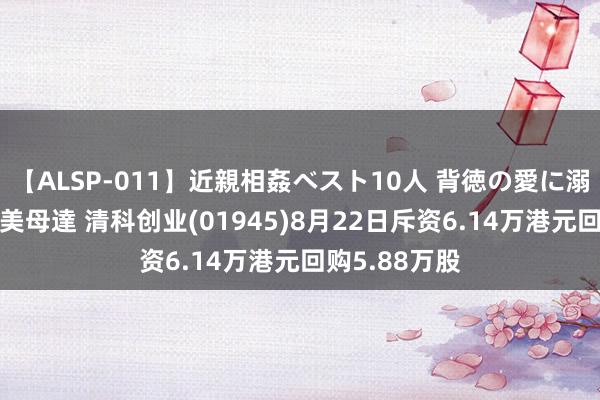 【ALSP-011】近親相姦ベスト10人 背徳の愛に溺れた10人の美母達 清科创业(01945)8月22日斥资6.14万港元回购5.88万股