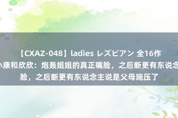 【CXAZ-048】ladies レズビアン 全16作品 PartIV 4時間 小康和欣欣：炮轰姐姐的真正嘴脸，之后断更有东说念主说是父母施压了