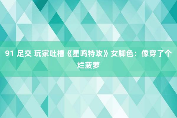 91 足交 玩家吐槽《星鸣特攻》女脚色：像穿了个烂菠萝