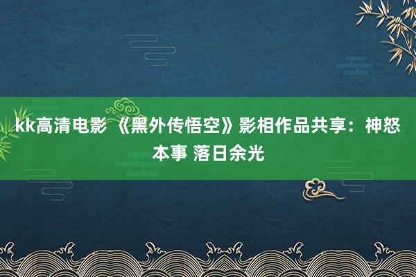 kk高清电影 《黑外传悟空》影相作品共享：神怒本事 落日余光