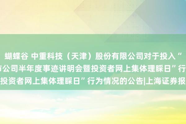 蝴蝶谷 中重科技（天津）股份有限公司对于投入“2024年度天津辖区上市公司半年度事迹讲明会暨投资者网上集体理睬日”行为情况的公告|上海证券报