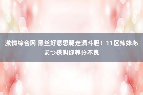 激情综合网 黑丝好意思腿走漏斗胆！11区辣妹あまつ様叫你养分不良