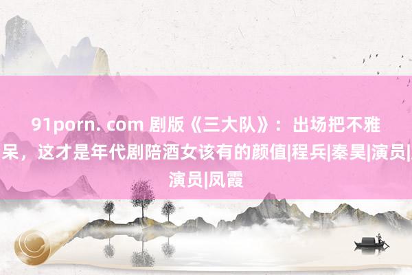 91porn. com 剧版《三大队》：出场把不雅众看呆，这才是年代剧陪酒女该有的颜值|程兵|秦昊|演员|凤霞