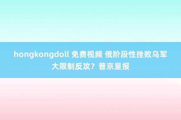 hongkongdoll 免费视频 俄阶段性挫败乌军大限制反攻？普京呈报