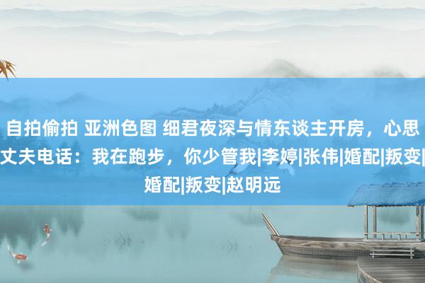 自拍偷拍 亚洲色图 细君夜深与情东谈主开房，心思时接到丈夫电话：我在跑步，你少管我|李婷|张伟|婚配|叛变|赵明远