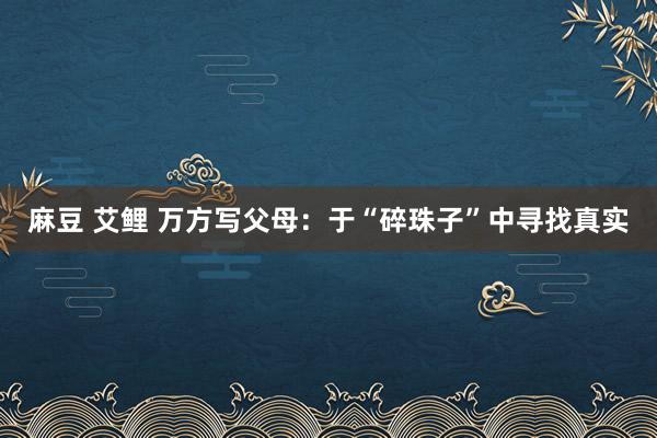 麻豆 艾鲤 万方写父母：于“碎珠子”中寻找真实