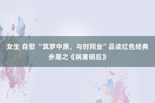 女生 自慰 “筑梦中原，与时同业”品读红色经典步履之《祸害明后》