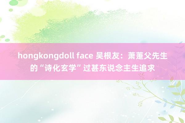 hongkongdoll face 吴根友：萧萐父先生的“诗化玄学”过甚东说念主生追求