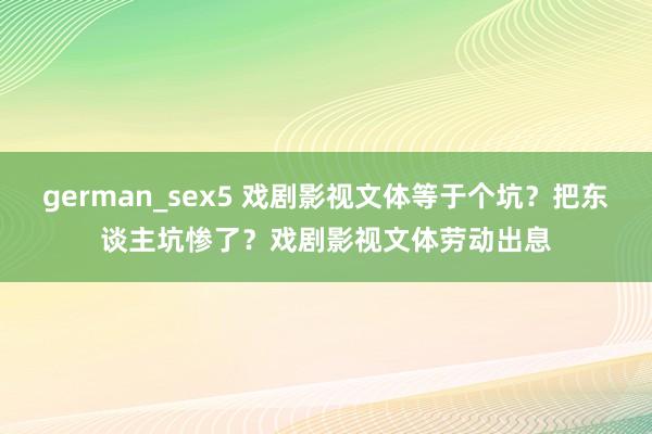 german_sex5 戏剧影视文体等于个坑？把东谈主坑惨了？戏剧影视文体劳动出息