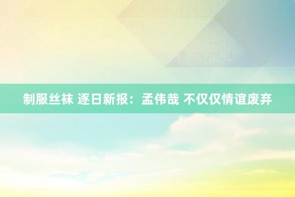 制服丝袜 逐日新报：孟伟哉 不仅仅情谊废弃