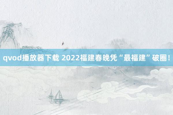 qvod播放器下载 2022福建春晚凭“最福建”破圈！