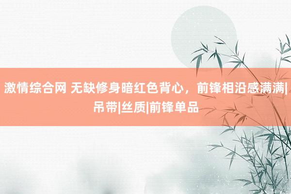 激情综合网 无缺修身暗红色背心，前锋相沿感满满|吊带|丝质|前锋单品