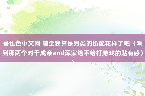 哥也色中文网 嗅觉我算是另类的婚配花样了吧（看到那两个对于成亲and浑家给不给打游戏的贴有感）