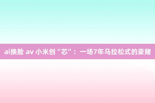 ai换脸 av 小米创“芯”：一场7年马拉松式的豪赌