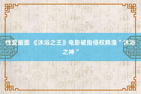 性爱画面 《沐浴之王》电影被指侵权韩漫＂沐浴之神＂