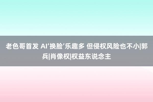 老色哥首发 AI‘换脸’乐趣多 但侵权风险也不小|郭兵|肖像权|权益东说念主