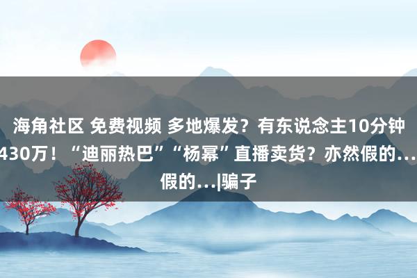 海角社区 免费视频 多地爆发？有东说念主10分钟被骗430万！“迪丽热巴”“杨幂”直播卖货？亦然假的…|骗子