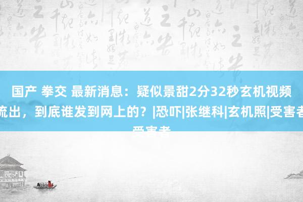 国产 拳交 最新消息：疑似景甜2分32秒玄机视频流出，到底谁发到网上的？|恐吓|张继科|玄机照|受害者