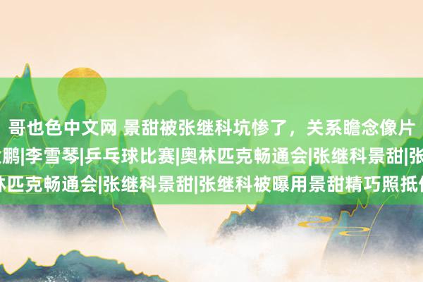 哥也色中文网 景甜被张继科坑惨了，关系瞻念像片和视频正快速扩散|大鹏|李雪琴|乒乓球比赛|奥林匹克畅通会|张继科景甜|张继科被曝用景甜精巧照抵债