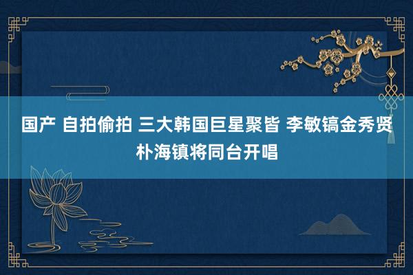 国产 自拍偷拍 三大韩国巨星聚皆 李敏镐金秀贤朴海镇将同台开唱