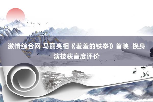 激情综合网 马丽亮相《羞羞的铁拳》首映  换身演技获高度评价