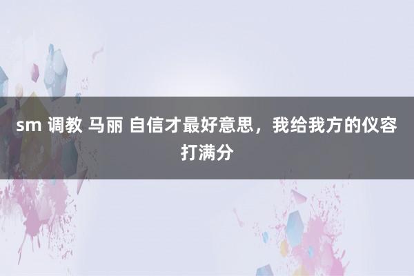 sm 调教 马丽 自信才最好意思，我给我方的仪容打满分