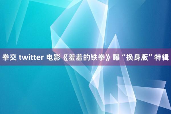 拳交 twitter 电影《羞羞的铁拳》曝“换身版”特辑