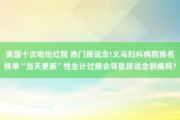 美国十次啦怡红院 热门报说念!义乌妇科病院排名榜单“当天更新”性生计过频会导致尿说念刺痛吗?