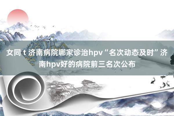 女同 t 济南病院哪家诊治hpv“名次动态及时”济南hpv好的病院前三名次公布