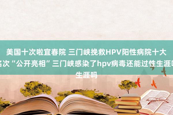 美国十次啦宜春院 三门峡挽救HPV阳性病院十大名次“公开亮相”三门峡感染了hpv病毒还能过性生涯吗