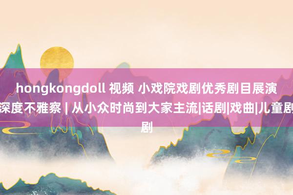 hongkongdoll 视频 小戏院戏剧优秀剧目展演深度不雅察 | 从小众时尚到大家主流|话剧|戏曲|儿童剧