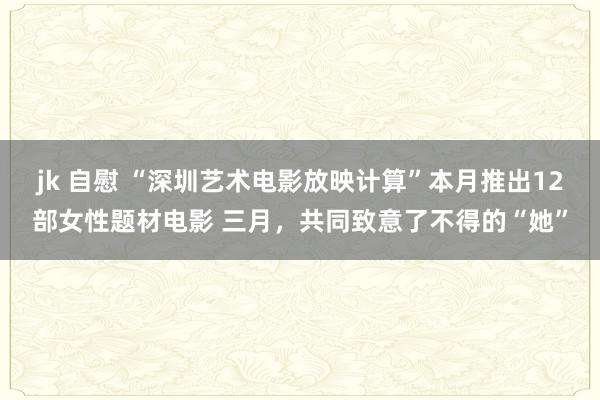 jk 自慰 “深圳艺术电影放映计算”本月推出12部女性题材电影 三月，共同致意了不得的“她”