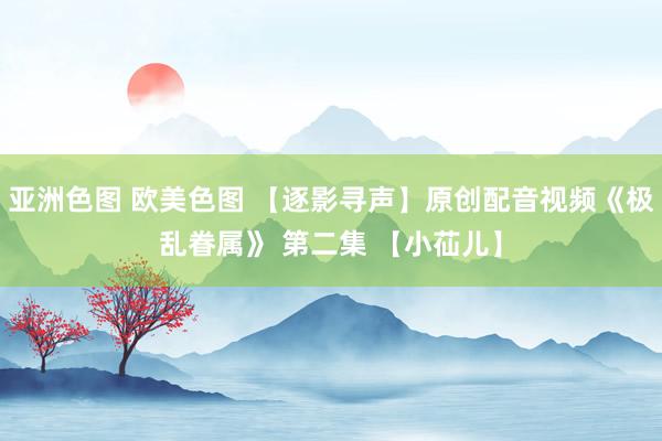 亚洲色图 欧美色图 【逐影寻声】原创配音视频《极乱眷属》 第二集 【小苮儿】