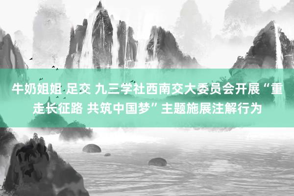 牛奶姐姐 足交 九三学社西南交大委员会开展“重走长征路 共筑中国梦”主题施展注解行为