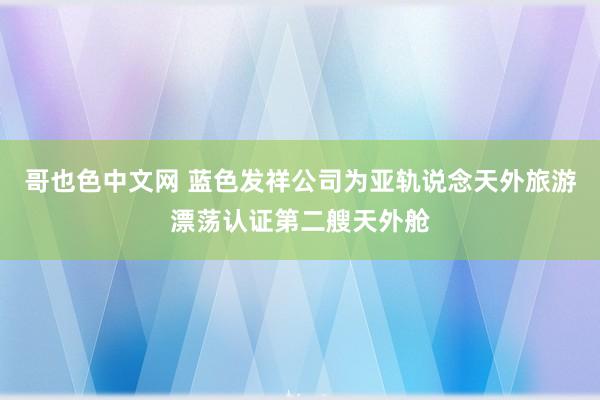 哥也色中文网 蓝色发祥公司为亚轨说念天外旅游漂荡认证第二艘天外舱