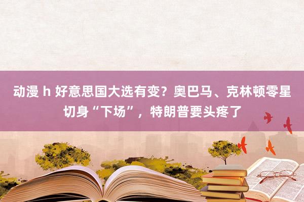 动漫 h 好意思国大选有变？奥巴马、克林顿零星切身“下场”，特朗普要头疼了