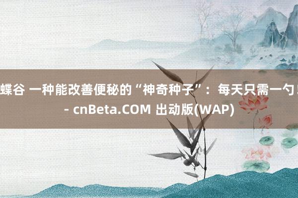 蝴蝶谷 一种能改善便秘的“神奇种子”：每天只需一勺！ - cnBeta.COM 出动版(WAP)